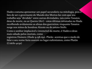 Hades costuma apresentar um papel secundário na mitologia, pois o 
fato de ser o governante do Mundo dos Mortos faz com que seu 
trabalho seja "dividido" entre outras divindades, tais como Tanatos, 
deus da morte, ou as Queres (Ker) - estas últimas retratadas na Ilíada 
recolhendo avidamente as almas dos guerreiros, enquanto Tanatos 
surge nos mitos da bondosa Alceste ou do astuto Sísifo. 
Como o senhor implacável e invencível da morte, é Hades o deus 
mais odiado pelos mortais, como 
registrou Homero (Ilíada 9.158.159). Platão acentua que o medo de 
falar o seu nome fazia usarem no lugar eufemismos, como Plutão 
(Crátilo 403a) 
 