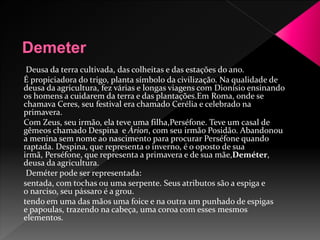 Deusa da terra cultivada, das colheitas e das estações do ano. 
É propiciadora do trigo, planta símbolo da civilização. Na qualidade de 
deusa da agricultura, fez várias e longas viagens com Dionísio ensinando 
os homens a cuidarem da terra e das plantações.Em Roma, onde se 
chamava Ceres, seu festival era chamado Cerélia e celebrado na 
primavera. 
Com Zeus, seu irmão, ela teve uma filha,Perséfone. Teve um casal de 
gêmeos chamado Despina e Árion, com seu irmão Posidão. Abandonou 
a menina sem nome ao nascimento para procurar Perséfone quando 
raptada. Despina, que representa o inverno, é o oposto de sua 
irmã, Perséfone, que representa a primavera e de sua mãe,Deméter, 
deusa da agricultura. 
Deméter pode ser representada: 
sentada, com tochas ou uma serpente. Seus atributos são a espiga e 
o narciso, seu pássaro é a grou. 
tendo em uma das mãos uma foice e na outra um punhado de espigas 
e papoulas, trazendo na cabeça, uma coroa com esses mesmos 
elementos. 
 