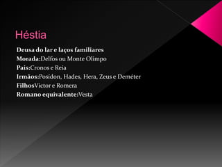Deusa do lar e laços familiares 
Morada:Delfos ou Monte Olimpo 
Pais:Cronos e Reia 
Irmãos:Posídon, Hades, Hera, Zeus e Deméter 
FilhosVictor e Romera 
Romano equivalente:Vesta 
 