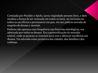 Cortejada por Posidão e Apolo, jurou virgindade perante Zeus, e dele 
recebeu a honra de ser venerada em todos os lares, ser incluída em 
todos os sacrifícios e permanecer em paz, em seu palácio cercada do 
respeito de deuses e mortais. 
Embora não apareça com frequência nas histórias mitológicas, era 
admirada por todos os deuses. Era a personificação da moradia 
estável, onde as pessoas se reuniam para orar e oferecer sacrifícios aos 
deuses. Era adorada como protetora das cidades, das famílias e das 
colônias. 
 