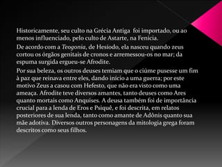 Historicamente, seu culto na Grécia Antiga foi importado, ou ao 
menos influenciado, pelo culto de Astarte, na Fenícia. 
De acordo com a Teogonia, de Hesíodo, ela nasceu quando zeus 
cortou os órgãos genitais de cronos e arremessou-os no mar; da 
espuma surgida ergueu-se Afrodite. 
Por sua beleza, os outros deuses temiam que o ciúme pusesse um fim 
à paz que reinava entre eles, dando início a uma guerra; por este 
motivo Zeus a casou com Hefesto, que não era visto como uma 
ameaça. Afrodite teve diversos amantes, tanto deuses como Ares 
quanto mortais como Anquises. A deusa também foi de importância 
crucial para a lenda de Eros e Psiquê, e foi descrita, em relatos 
posteriores de sua lenda, tanto como amante de Adônis quanto sua 
mãe adotiva. Diversos outros personagens da mitologia grega foram 
descritos como seus filhos. 
 