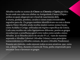 Afrodite recebe os nomes de Citere ou Citereia e Cípria por dois 
locais onde seu culto era célebre na Antiguidade,Citera e Chipre - 
ambos os quais alegavam ser o local de nascimento dela. 
A murta, pardais, pombos, cavalos e cisnes eram considerados 
sagrados para ela. Os gregos também identificavam-na com a deusa 
egípcia Hátor Afrodite ainda recebia muitos outros nomes locais, 
como Acidália e Cerigo, utilizadas em regiões específicas da Grécia. 
Cada uma recebia um culto ligeiramente diferente, porém os gregos 
reconheciam a semelhança geral entre todos como sendo a única 
Afrodite. Já os filósofos áticos do século IV a.C. viam de maneira 
separada a Afrodite Celestial (Afrodite Urânia) e seus princípios 
transcendentes e a Afrodite comum, do povo (Afrodite Pandemos). 
Possuía um cinturão, onde estavam todos os seus atrativos, que, certa 
vez, a deusa Hera, durante a Guerra de Troia, pediu emprestado para 
encantar Zeus e favorecer os gregos 
 