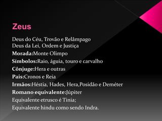 Deus do Céu, Trovão e Relâmpago 
Deus da Lei, Ordem e Justiça 
Morada:Monte Olimpo 
Símbolos:Raio, águia, touro e carvalho 
Cônjuge:Hera e outras 
Pais:Cronos e Reia 
Irmãos:Héstia, Hades, Hera,Posidão e Deméter 
Romano equivalente:Júpiter 
Equivalente etrusco é Tinia; 
Equivalente hindu como sendo Indra. 
 