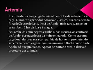 Era uma deusa grega ligada inicialmente à vida selvagem e à 
caça. Durante os períodos Arcaico e Clássico, era considerada 
filha de Zeus e de Leto, irmã de Apolo; mais tarde, associou-se 
também à luz da lua e à magia. 
Seus cabelos eram negros e tinha olhos escuros, ao contrário 
de Apolo, ela era a deusa da noite enluarada. Como era uma 
caçadora, desprezava a companhia de homens, prometendo 
ser eternamente virgem. Possuia um arco e flecha como os de 
Apolo, só que prateados. Apesar de portar o arco, a deusa é 
protetora dos animais. 
 