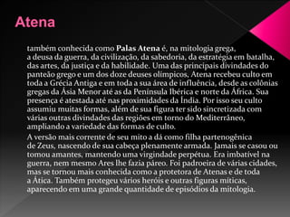 também conhecida como Palas Atena é, na mitologia grega, 
a deusa da guerra, da civilização, da sabedoria, da estratégia em batalha, 
das artes, da justiça e da habilidade. Uma das principais divindades do 
panteão grego e um dos doze deuses olímpicos, Atena recebeu culto em 
toda a Grécia Antiga e em toda a sua área de influência, desde as colônias 
gregas da Ásia Menor até as da Península Ibérica e norte da África. Sua 
presença é atestada até nas proximidades da Índia. Por isso seu culto 
assumiu muitas formas, além de sua figura ter sido sincretizada com 
várias outras divindades das regiões em torno doMediterrâneo, 
ampliando a variedade das formas de culto. 
A versão mais corrente de seu mito a dá como filha partenogênica 
de Zeus, nascendo de sua cabeça plenamente armada. Jamais se casou ou 
tomou amantes, mantendo uma virgindade perpétua. Era imbatível na 
guerra, nem mesmo Ares lhe fazia páreo. Foi padroeira de várias cidades, 
mas se tornou mais conhecida como a protetora de Atenas e de toda 
a Ática. Também protegeu vários heróis e outras figuras míticas, 
aparecendo em uma grande quantidade de episódios da mitologia. 
 
