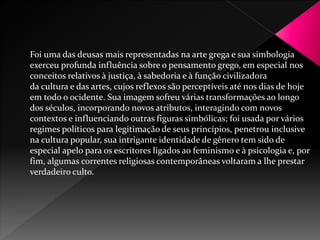 Foi uma das deusas mais representadas na arte grega e sua simbologia 
exerceu profunda influência sobre o pensamento grego, em especial nos 
conceitos relativos à justiça, à sabedoria e à função civilizadora 
da cultura e das artes, cujos reflexos são perceptíveis até nos dias de hoje 
em todo o ocidente. Sua imagem sofreu várias transformações ao longo 
dos séculos, incorporando novos atributos, interagindo com novos 
contextos e influenciando outras figuras simbólicas; foi usada por vários 
regimes políticos para legitimação de seus princípios, penetrou inclusive 
na cultura popular, sua intrigante identidade de gênero tem sido de 
especial apelo para os escritores ligados ao feminismo e à psicologia e, por 
fim, algumas correntes religiosas contemporâneas voltaram a lhe prestar 
verdadeiro culto. 
 