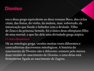 era o deus grego equivalente ao deus romano Baco, dos ciclos 
vitais, das festas, do vinho, da insânia, mas, sobretudo, da 
intoxicação que funde o bebedor com a deidade. Filho 
de Zeus e da princesa Semele, foi o único deus olimpiano filho 
de uma mortal, o que faz dele uma divindade grega atípica. 
O mito dionisíaco 
Há na mitologia grega, versões muitas vezes diferentes e 
contraditórias dos eventos mitológicos. A história do 
nascimento de Dioniso não é diferente: existem pelo menos 
duas versões do nascimento de Dioniso, e uma delas está 
firmemente ligada ao nascimento de Zagreu. 
 