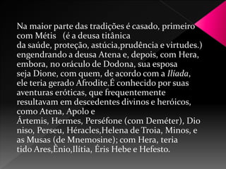 Na maior parte das tradições é casado, primeiro 
com Métis (é a deusa titânica 
da saúde, proteção, astúcia,prudência e virtudes.) 
engendrando a deusa Atena e, depois, com Hera, 
embora, no oráculo de Dodona, sua esposa 
seja Dione, com quem, de acordo com a Ilíada, 
ele teria gerado Afrodite.É conhecido por suas 
aventuras eróticas, que frequentemente 
resultavam em descedentes divinos e heróicos, 
como Atena, Apolo e 
Ártemis, Hermes, Perséfone (com Deméter), Dio 
niso, Perseu, Héracles,Helena de Troia, Minos, e 
as Musas (de Mnemosine); com Hera, teria 
tido Ares,Ênio,Ilítia, Éris Hebe e Hefesto. 
 