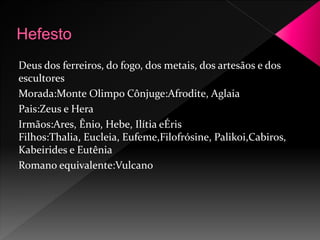 Deus dos ferreiros, do fogo, dos metais, dos artesãos e dos 
escultores 
Morada:Monte Olimpo Cônjuge:Afrodite, Aglaia 
Pais:Zeus e Hera 
Irmãos:Ares, Ênio, Hebe, Ilítia eÉris 
Filhos:Thalia, Eucleia, Eufeme,Filofrósine, Palikoi,Cabiros, 
Kabeirides e Eutênia 
Romano equivalente:Vulcano 
 