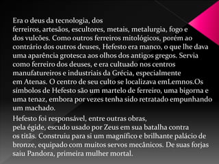 Era o deus da tecnologia, dos 
ferreiros, artesãos, escultores, metais, metalurgia, fogo e 
dos vulcões. Como outros ferreiros mitológicos, porém ao 
contrário dos outros deuses, Hefesto era manco, o que lhe dava 
uma aparência grotesca aos olhos dos antigos gregos. Servia 
como ferreiro dos deuses, e era cultuado nos centros 
manufatureiros e industriais da Grécia, especialmente 
em Atenas. O centro de seu culto se localizava emLemnos.Os 
símbolos de Hefesto são um martelo de ferreiro, uma bigorna e 
uma tenaz, embora por vezes tenha sido retratado empunhando 
um machado. 
Hefesto foi responsável, entre outras obras, 
pela égide, escudo usado por Zeus em sua batalha contra 
os titãs. Construiu para si um magnífico e brilhante palácio de 
bronze, equipado com muitos servos mecânicos. De suas forjas 
saiu Pandora, primeira mulher mortal. 
 