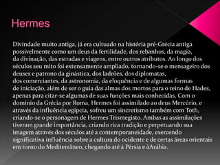 Divindade muito antiga, já era cultuado na história pré-Grécia antiga 
possivelmente como um deus da fertilidade, dos rebanhos, da magia, 
da divinação, das estradas e viagens, entre outros atributos. Ao longo dos 
séculos seu mito foi extensamente ampliado, tornando-se o mensageiro dos 
deuses e patrono da ginástica, dos ladrões, dos diplomatas, 
dos comerciantes, da astronomia, da eloquência e de algumas formas 
de iniciação, além de ser o guia das almas dos mortos para o reino de Hades, 
apenas para citar-se algumas de suas funções mais conhecidas. Com o 
domínio da Grécia por Roma, Hermes foi assimilado ao deus Mercúrio, e 
através da influência egípcia, sofreu um sincretismo também com Toth, 
criando-se o personagem de Hermes Trismegisto. Ambas as assimilações 
tiveram grande importância, criando rica tradição e perpetuando sua 
imagem através dos séculos até a contemporaneidade, exercendo 
significativa influência sobre a cultura do ocidente e de certas áreas orientais 
em torno doMediterrâneo, chegando até à Pérsia e àArábia. 
 