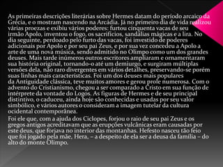 As primeiras descrições literárias sobre Hermes datam do período arcaico da 
Grécia, e o mostram nascendo na Arcádia. Já no primeiro dia de vida realizou 
várias proezas e exibiu vários poderes: furtou cinquenta vacas de seu 
irmão Apolo, inventou o fogo, os sacrifícios, sandálias mágicas e a lira. No 
dia seguinte, perdoado pelo furto das vacas, foi investido de poderes 
adicionais por Apolo e por seu pai Zeus, e por sua vez concedeu a Apolo a 
arte de uma nova música, sendo admitido no Olimpo como um dos grandes 
deuses. Mais tarde inúmeros outros escritores ampliaram e ornamentaram 
sua história original, tornando-o até um demiurgo, e surgiram múltiplas 
versões dela, não raro divergentes em vários detalhes, preservando-se porém 
suas linhas mais características. Foi um dos deuses mais populares 
da Antiguidade clássica, teve muitos amores e gerou prole numerosa. Com o 
advento do Cristianismo, chegou a ser comparado a Cristo em sua função de 
intérprete da vontade do Logos. As figuras de Hermes e de seu principal 
distintivo, o caduceu, ainda hoje são conhecidas e usadas por seu valor 
simbólico, e vários autores o consideram a imagem tutelar da cultura 
ocidental contemporânea. 
Foi ele que, com a ajuda dos Ciclopes, forjou o raio de seu pai Zeus e os 
gregos antigos acreditavam que as erupções vulcânicas eram causadas por 
este deus, que forjava no interior das montanhas. Hefesto nasceu tão feio 
que foi jogado pela mãe, Hera, – a despeito de ela ser a deusa da família – do 
alto do monte Olimpo. 
