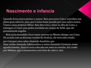 Quando Zeus estava prestes a nascer, Reia procurou Gaia e concebeu um 
plano para salvá-lo, para que Cronos fosse punido por suas ações contra 
Urano e seus próprios filhos. Reia deu à luz a Zeus na ilha de Creta, e 
entregou a Crono uma pedra enrolada em roupas de bebê, que ele 
prontamente engoliu. 
Reia teria escondido Zeus numa caverna noMonte olimpo, em Creta. 
De acordo com as diversas versões da história, ele teria sido criado: 
por Gaia;por uma cabra chamada Amaltéia; por 
duas ninfas chamada Adamantéia e a outra chamada Cinosura; como 
agradecimento, Zeus as teria colocado em meio às estrelas ;foi criado 
porMelissa, que o amamentou com leite de cabra e mel. 
 