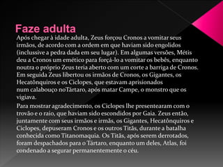 Após chegar à idade adulta, Zeus forçou Cronos a vomitar seus 
irmãos, de acordo com a ordem em que haviam sido engolidos 
(inclussive a pedra dada em seu lugar). Em algumas versões, Métis 
deu a Cronos um emético para forçá-lo a vomitar os bebês, enquanto 
noutra o próprio Zeus teria aberto com um corte a barriga de Cronos. 
Em seguida Zeus libertou os irmãos de Cronos, os Gigantes, os 
Hecatônquiros e os Ciclopes, que estavam aprisionados 
num calabouço noTártaro, após matar Campe, o monstro que os 
vigiava. 
Para mostrar agradecimento, os Ciclopes lhe presentearam com o 
trovão e o raio, que haviam sido escondidos por Gaia. Zeus então, 
juntamente com seus irmãos e irmãs, os Gigantes, Hecatônquiros e 
Ciclopes, depuseram Cronos e os outros Titãs, durante a batalha 
conhecida como Titanomaquia. Os Titãs, após serem derrotados, 
foram despachados para o Tártaro, enquanto um deles, Atlas, foi 
condenado a segurar permanentemente o céu. 
 