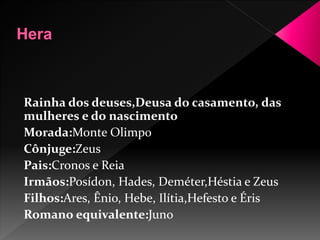 Rainha dos deuses,Deusa do casamento, das 
mulheres e do nascimento 
Morada:Monte Olimpo 
Cônjuge:Zeus 
Pais:Cronos e Reia 
Irmãos:Posídon, Hades, Deméter,Héstia e Zeus 
Filhos:Ares, Ênio, Hebe, Ilítia,Hefesto e Éris 
Romano equivalente:Juno 
 