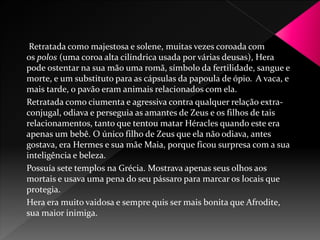 Retratada como majestosa e solene, muitas vezes coroada com 
os polos (uma coroa alta cilíndrica usada por várias deusas), Hera 
pode ostentar na sua mão uma romã, símbolo da fertilidade, sangue e 
morte, e um substituto para as cápsulas da papoula de ópio. A vaca, e 
mais tarde, o pavão eram animais relacionados com ela. 
Retratada como ciumenta e agressiva contra qualquer relação extra-conjugal, 
odiava e perseguia as amantes de Zeus e os filhos de tais 
relacionamentos, tanto que tentou matar Héracles quando este era 
apenas um bebê. O único filho de Zeus que ela não odiava, antes 
gostava, era Hermes e sua mãeMaia, porque ficou surpresa com a sua 
inteligência e beleza. 
Possuía sete templos na Grécia. Mostrava apenas seus olhos aos 
mortais e usava uma pena do seu pássaro para marcar os locais que 
protegia. 
Hera era muito vaidosa e sempre quis ser mais bonita que Afrodite, 
sua maior inimiga. 
 