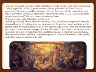 • Tudo se inicia com o Caos: o vazio primitivo e escuro que precede toda a existência. 
Dele, surge Gaia (a Terra), e outros seres divinos primordiais: Eros (atração 
amorosa), Tártaro (escuridão primeva) e Érebo. Sem intermédio masculino, Gaia 
deu à luz Urano, que então a fertilizou. Dessa união entre Gaia e Urano, nasceram 
primeiramente os Titãs: seis homens e seis mulheres 
(Oceano, Céos, Crio, Hiperião, Jápeto, Teia 
(mitologia) e Reia, Têmis,Mnemosine, Febe, Tétis e Cronos); e logo os Ciclopes de 
um só olho e os Hecatônquiros (ou Centimanos). Contudo, Urano, embora tenha 
gerado estas divindades poderosas, não as permitiu de sair do interior de Gaia e elas 
permaneceram obedientes ao pai. Somente Cronos, "o mais jovem, de pensamentos 
tortuosos e o mais terrível dos filhos", castrou o seu pai–com uma foice produzida 
das entranhas da mãe Gaia–e lançou seus genitais no mar, libertando, assim, todos 
os irmãos presos no interior da mãe. 
 