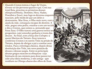 • Quando Cronos tomou o lugar de Urano, 
tornou-se tão perverso quanto o pai. Com sua 
irmã Reia, procriou os primeiros deuses 
olímpicos(Héstia, Deméter, Hera, Hades, 
Poseidon e Zeus), mas logo os devorou enquanto 
nasciam, pelo medo de que um deles o 
destronasse. Mas Zeus, o filho mais novo, com a 
ajuda da mãe, conseguiu escapar do destino. A 
mãe, pegou uma pedra, enrolou-a em um tecido 
e deu a Cronos, que comeu-a, pensando que 
fosse Zeus. O filho travou uma guerra contra seu 
progenitor, cujo vencedor ganharia o trono dos 
deuses. Ao final, com a força dos Cíclopes–a 
quem libertou do Tártaro–Zeus venceu e 
condenou Cronos e os outros Titãs na prisão do 
Tártaro, depois de obrigar o pai a vomitar seus 
irmãos. Para a mitologia clássica, depois dessa 
destituição dos Titãs, um novo panteão de 
deuses e deusas surgiu. Entre os principais 
deuses gregos estavam os olímpicos- cuja 
limitação de seu número para doze parece ter 
sido uma ideia moderna, e não antiga - que 
residiam no Olimpo abaixo dos olhos de Zeus. 
 