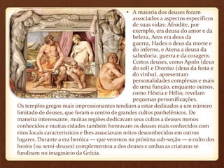 • A maioria dos deuses foram 
associados a aspectos específicos 
de suas vidas: Afrodite, por 
exemplo, era deusa do amor e da 
beleza, Ares era deus da 
guerra, Hades o deus da morte e 
do inferno, e Atena a deusa da 
sabedoria, guerra e da coragem. 
Certos deuses, como Apolo (deus 
do sol) e Dioníso (deus da festa e 
do vinho), apresentam 
personalidades complexas e mais 
de uma função, enquanto outros, 
como Héstia e Hélio, revelam 
pequenas personificações. 
Os templos gregos mais impressionantes tendiam a estar dedicados a um número 
limitado de deuses, que foram o centro de grandes cultos panhelênicos. De 
maneira interessante, muitas regiões dedicavam seus cultos a deuses menos 
conhecidos e muitas cidades também honravam os deuses mais conhecidos com 
ritos locais característicos e lhes associavam mitos desconhecidos em outros 
lugares. Durante a era heróica — que veremos na próxima sub-seção — o culto dos 
heróis (ou semi-deuses) complementou a dos deuses e ambas as criaturas se 
fundiram no imaginário da Grécia. 
