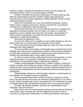 10
racionais, existem aspectos da experiência humana que não podem ser
abordados apenas a partir de uma abordagem científica.
Existem dimensões emocionais e espirituais em nossas vidas que vão
além da compreensão puramente científica. Negar estes aspectos ou
menosprezá-los como simples sugestões ou efeitos placebo é limitar a nossa
própria percepção do mundo.
Deixe-me compartilhar com você uma experiência pessoal. Quando
realizo rituais e orações aos deuses e deusas, experimento uma profunda
conexão com as diferentes Forças da Natureza.
Sinto-me em harmonia com o meu ambiente, encontro um espaço para
desabafar as minhas emoções, isso me inspira, me relaxa e me permite
expressar os meus desejos mais profundos. No entanto, ateus fanáticos e
céticos radicais argumentam que estes sentimentos são simplesmente
sugestões ou meros efeitos placebo.
Mas deixe-me perguntar a você:
O que há de errado com a sugestão ou com o efeito placebo se eles me
fazem sentir bem e encontro neles uma sensação de bem-estar?
Por que devemos sempre considerar algo que pode nos trazer conforto e
felicidade como algo negativo?
É hora de ampliar nossa visão e compreender que a experiência humana
abrange muito mais do que o estritamente científico. Não devemos subestimar
as dimensões emocionais, espirituais e simbólicas da nossa existência, pois
também são importantes para a nossa saúde e bem-estar.
Ao abrir as nossas mentes a diferentes formas de compreender o mundo,
podemos encontrar uma riqueza e diversidade que enriquecerão a nossa
experiência e nos permitirão abraçar a plenitude da existência.
Praticar a espiritualidade indígena hoje, e realizar orações e rituais aos
deuses e deusas, não significa ser contra a ciência ou rejeitá-la. Na verdade, a
maioria de nós recorre à medicina científica quando enfrenta doenças físicas ou
procura ajuda de profissionais científicos para tratar problemas emocionais ou
psicológicos.
Espiritualidade indígena e a ciência podem coexistir e complementar-se,
não precisam ser inimigas ou estar em oposição.
Como os deuses representam forças da natureza, carecem de forma
física, mas damos-lhes forma para que possamos representá-los e, ao mesmo
tempo, mostrar respeito pela cultura a que pertencem. É fundamental que cada
um destes deuses seja representado de acordo com a sua cultura de origem.
Se estes são deuses indígenas, deveriam ser representados como
indígenas, não como brancos.
Este aspecto torna-se especialmente relevante quando falamos de figuras
como Ekeko, deus venerado nas culturas indígenas dos Andes, como os
Aymaras e os Quechuas. Infelizmente, na maioria das estátuas e figuras de
 