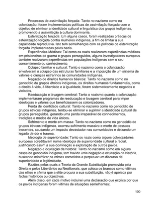 100
Processos de assimilação forçada: Tanto no nazismo como na
colonização, foram implementadas políticas de assimilação forçada com o
objetivo de eliminar a identidade cultural e linguística dos grupos indígenas,
promovendo a assimilação à cultura dominante.
Esterilização forçada: Em alguns casos, foram realizadas práticas de
esterilização forçada contra mulheres indígenas, a fim de limitar a sua
capacidade reprodutiva. Isto tem semelhanças com as políticas de esterilização
forçada implementadas pelos nazis.
Experiências Médicas: Tal como os nazis realizaram experiências médicas
em prisioneiros de guerra e grupos perseguidos, alguns investigadores europeus
também realizaram experiências em populações indígenas sem o seu
consentimento ou conhecimento.
Colapso familiar e cultural: Tanto o nazismo como a colonização
envolveram o colapso das estruturas familiares e a imposição de um sistema de
valores e crenças estranhos às comunidades indígenas.
Negação de direitos humanos básicos: Tanto no nazismo como no
genocídio de grupos étnicos indígenas, os direitos humanos fundamentais, como
o direito à vida, à liberdade e à igualdade, foram sistematicamente negados e
violados.
Reeducação e lavagem cerebral: Tanto o nazismo quanto a colonização
implementaram programas de reeducação e lavagem cerebral para impor
ideologias e valores que beneficiassem os colonizadores.
Perda de identidade cultural: Tanto no nazismo como no genocídio de
grupos étnicos indígenas, tentou-se eliminar e suprimir a identidade cultural de
grupos perseguidos, gerando uma perda irreparável de conhecimentos,
tradições e modos de vida únicos.
Sofrimento e morte em massa: Tanto no nazismo como no genocídio de
grupos étnicos indígenas, ocorreu sofrimento massivo e morte de pessoas
inocentes, causando um impacto devastador nas comunidades e deixando um
legado de dor e trauma.
Ideologia de superioridade: Tanto os nazis como alguns colonizadores
europeus acreditavam numa ideologia de superioridade cultural e racial,
justificando assim a sua dominação e exploração de outros povos.
Negação e ocultação da história: Tanto no nazismo como em alguns
casos de genocídio indígena, tem havido uma negação e ocultação da história,
buscando minimizar os crimes cometidos e perpetuar um discurso de
superioridade e legitimidade.
Razões pelas quais a Teoria da Grande Substituição promovida pela
Direita e pelos Libertários ou Neoliberais, que coloca os brancos como vítimas
das elites e afirma que a elite procura a sua substituição, não é apoiada por
factos históricos ou objectivos.
Além disso, em cada motivo incluirei uma declaração que explica por que
os povos indígenas foram vítimas de situações semelhantes:
 