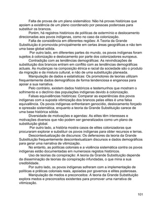 101
Falta de provas de um plano sistemático: Não há provas históricas que
apoiem a existência de um plano coordenado por pessoas poderosas para
substituir os brancos.
Porém, há registros históricos de políticas de extermínio e deslocamento
direcionadas aos povos indígenas, como no caso da colonização.
Falta de consistência em diferentes regiões: A Teoria da Grande
Substituição é promovida principalmente em certas áreas geográficas e não tem
uma base global sólida.
Por outro lado, em diferentes partes do mundo, os povos indígenas foram
sujeitos à colonização e deslocamento por parte dos colonizadores europeus.
Contradição com as tendências demográficas: As reivindicações de
substituição dos brancos entram em conflito com as tendências demográficas
actuais. As mudanças na composição étnica e racial da sociedade são o produto
da migração e da mistura cultural, e não de uma substituição planeada.
Manipulação de dados e estatísticas: Os promotores de teorias utilizam
frequentemente dados demográficos de forma tendenciosa e enganosa para
apoiar a sua narrativa.
Pelo contrário, existem dados históricos e testemunhos que mostram o
sofrimento e o declínio das populações indígenas devido à colonização.
Falsas equivalências históricas: Comparar as experiências dos povos
indígenas com a suposta vitimização dos brancos pelas elites é uma falsa
equivalência. Os povos indígenas enfrentaram genocídio, deslocamento forçado
e opressão sistemática, enquanto a teoria da Grande Substituição carece de
uma base histórica sólida.
Diversidade de motivações e agendas: As elites têm interesses e
motivações diversos que não podem ser generalizados como um plano de
substituição global.
Por outro lado, a história mostra casos de elites colonizadoras que
procuraram explorar e substituir os povos indígenas para obter recursos e terras.
Descontextualização de discursos: Os defensores da teoria da Grande
Substituição frequentemente descontextualizam discursos e dados demográficos
para gerar uma narrativa de vitimização.
No entanto, as políticas coloniais e a violência sistemática contra os povos
indígenas estão documentadas em numerosos registos históricos.
Uso de teorias da conspiração: A teoria da Grande Substituição depende
da disseminação de teorias da conspiração infundadas, o que mina a sua
credibilidade.
Por outro lado, os povos indígenas sofreram com a implementação de
políticas e práticas coloniais reais, apoiadas por governos e elites poderosas.
Manipulação de medos e preconceitos: A teoria da Grande Substituição
explora medos e preconceitos existentes para promover uma narrativa de
vitimização.
 