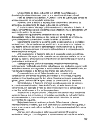 102
Em contraste, os povos indígenas têm sofrido marginalização e
discriminação sistemáticas com base na sua identidade étnica e cultural.
Falta de consenso acadêmico: A Grande Teoria da Substituição carece de
apoio e consenso na comunidade acadêmica.
Por outro lado, a história e as pesquisas comprovam a existência de
genocídio e deslocamento de povos indígenas no continente.
O fascismo é uma ideologia política que tem sido associada à direita. A
seguir, apresento razões que explicam porque o fascismo não é considerado um
movimento político de esquerda:
Rejeição do igualitarismo: O fascismo baseia-se na crença na
desigualdade natural das pessoas e das raças, em oposição ao princípio da
igualdade que é fundamental em muitas correntes de esquerda.
Nacionalismo extremo: O fascismo exalta o nacionalismo e a identidade
nacional como pilares fundamentais, enfatizando a supremacia da nação e do
seu destino acima de quaisquer considerações internacionalistas ou globais,
enquanto a esquerda procura promover a solidariedade e a cooperação entre
diferentes povos e nações.
Anti-igualitarismo: O fascismo opõe-se à igualdade social e económica,
defendendo uma hierarquia social baseada na suposta superioridade de certos
grupos ou classes, em oposição aos movimentos de esquerda que procuram a
igualdade e a justiça social.
Desrespeito pelos direitos trabalhistas: O fascismo tem mostrado
historicamente hostilidade aos direitos trabalhistas e aos sindicatos, promovendo
a colaboração entre empregadores e trabalhadores sob a direção do Estado, em
vez da luta de classes e da defesa dos direitos dos trabalhadores.
Conservadorismo social: O fascismo tende a promover valores
conservadores em termos de género, sexualidade e moralidade, enquanto
muitos movimentos de esquerda têm lutado historicamente pela igualdade de
género, pelos direitos LGBT+ e pela defesa da diversidade e da tolerância.
Corporativismo: O fascismo promove a colaboração entre os sectores
económicos e sociais sob a direcção do Estado, através de estruturas
corporativas, em oposição à visão da esquerda que procura a participação e o
poder dos trabalhadores e dos sectores populares.
Imperialismo e expansionismo: O fascismo tem demonstrado tendências
expansionistas e tem procurado a conquista e dominação de outros territórios,
em contraste com a postura anti-imperialista e anticolonialista de muitos
movimentos de esquerda.
Rejeição do internacionalismo proletário: O fascismo se opõe ao
internacionalismo proletário, que é um pilar de muitas correntes de esquerda, e
busca a supremacia nacional e a exclusão de outros considerados inferiores ou
ameaçadores.
Alianças com a burguesia e setores conservadores: O fascismo
estabeleceu alianças com a burguesia e setores conservadores da sociedade,
 