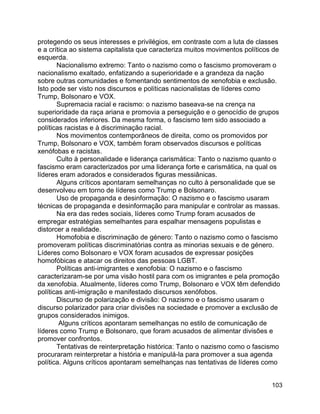 103
protegendo os seus interesses e privilégios, em contraste com a luta de classes
e a crítica ao sistema capitalista que caracteriza muitos movimentos políticos de
esquerda.
Nacionalismo extremo: Tanto o nazismo como o fascismo promoveram o
nacionalismo exaltado, enfatizando a superioridade e a grandeza da nação
sobre outras comunidades e fomentando sentimentos de xenofobia e exclusão.
Isto pode ser visto nos discursos e políticas nacionalistas de líderes como
Trump, Bolsonaro e VOX.
Supremacia racial e racismo: o nazismo baseava-se na crença na
superioridade da raça ariana e promovia a perseguição e o genocídio de grupos
considerados inferiores. Da mesma forma, o fascismo tem sido associado a
políticas racistas e à discriminação racial.
Nos movimentos contemporâneos de direita, como os promovidos por
Trump, Bolsonaro e VOX, também foram observados discursos e políticas
xenófobas e racistas.
Culto à personalidade e liderança carismática: Tanto o nazismo quanto o
fascismo eram caracterizados por uma liderança forte e carismática, na qual os
líderes eram adorados e considerados figuras messiânicas.
Alguns críticos apontaram semelhanças no culto à personalidade que se
desenvolveu em torno de líderes como Trump e Bolsonaro.
Uso de propaganda e desinformação: O nazismo e o fascismo usaram
técnicas de propaganda e desinformação para manipular e controlar as massas.
Na era das redes sociais, líderes como Trump foram acusados de
empregar estratégias semelhantes para espalhar mensagens populistas e
distorcer a realidade.
Homofobia e discriminação de género: Tanto o nazismo como o fascismo
promoveram políticas discriminatórias contra as minorias sexuais e de género.
Líderes como Bolsonaro e VOX foram acusados de expressar posições
homofóbicas e atacar os direitos das pessoas LGBT.
Políticas anti-imigrantes e xenofobia: O nazismo e o fascismo
caracterizaram-se por uma visão hostil para com os imigrantes e pela promoção
da xenofobia. Atualmente, líderes como Trump, Bolsonaro e VOX têm defendido
políticas anti-imigração e manifestado discursos xenófobos.
Discurso de polarização e divisão: O nazismo e o fascismo usaram o
discurso polarizador para criar divisões na sociedade e promover a exclusão de
grupos considerados inimigos.
Alguns críticos apontaram semelhanças no estilo de comunicação de
líderes como Trump e Bolsonaro, que foram acusados de alimentar divisões e
promover confrontos.
Tentativas de reinterpretação histórica: Tanto o nazismo como o fascismo
procuraram reinterpretar a história e manipulá-la para promover a sua agenda
política. Alguns críticos apontaram semelhanças nas tentativas de líderes como
 