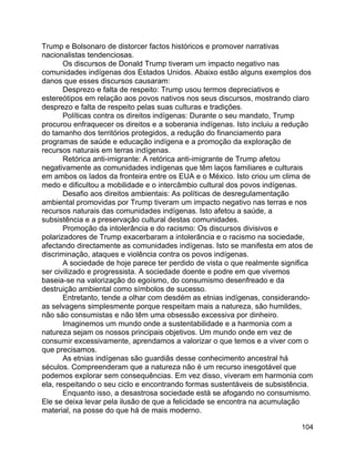 104
Trump e Bolsonaro de distorcer factos históricos e promover narrativas
nacionalistas tendenciosas.
Os discursos de Donald Trump tiveram um impacto negativo nas
comunidades indígenas dos Estados Unidos. Abaixo estão alguns exemplos dos
danos que esses discursos causaram:
Desprezo e falta de respeito: Trump usou termos depreciativos e
estereótipos em relação aos povos nativos nos seus discursos, mostrando claro
desprezo e falta de respeito pelas suas culturas e tradições.
Políticas contra os direitos indígenas: Durante o seu mandato, Trump
procurou enfraquecer os direitos e a soberania indígenas. Isto incluiu a redução
do tamanho dos territórios protegidos, a redução do financiamento para
programas de saúde e educação indígena e a promoção da exploração de
recursos naturais em terras indígenas.
Retórica anti-imigrante: A retórica anti-imigrante de Trump afetou
negativamente as comunidades indígenas que têm laços familiares e culturais
em ambos os lados da fronteira entre os EUA e o México. Isto criou um clima de
medo e dificultou a mobilidade e o intercâmbio cultural dos povos indígenas.
Desafio aos direitos ambientais: As políticas de desregulamentação
ambiental promovidas por Trump tiveram um impacto negativo nas terras e nos
recursos naturais das comunidades indígenas. Isto afetou a saúde, a
subsistência e a preservação cultural destas comunidades.
Promoção da intolerância e do racismo: Os discursos divisivos e
polarizadores de Trump exacerbaram a intolerância e o racismo na sociedade,
afectando directamente as comunidades indígenas. Isto se manifesta em atos de
discriminação, ataques e violência contra os povos indígenas.
A sociedade de hoje parece ter perdido de vista o que realmente significa
ser civilizado e progressista. A sociedade doente e podre em que vivemos
baseia-se na valorização do egoísmo, do consumismo desenfreado e da
destruição ambiental como símbolos de sucesso.
Entretanto, tende a olhar com desdém as etnias indígenas, considerando-
as selvagens simplesmente porque respeitam mais a natureza, são humildes,
não são consumistas e não têm uma obsessão excessiva por dinheiro.
Imaginemos um mundo onde a sustentabilidade e a harmonia com a
natureza sejam os nossos principais objetivos. Um mundo onde em vez de
consumir excessivamente, aprendamos a valorizar o que temos e a viver com o
que precisamos.
As etnias indígenas são guardiãs desse conhecimento ancestral há
séculos. Compreenderam que a natureza não é um recurso inesgotável que
podemos explorar sem consequências. Em vez disso, viveram em harmonia com
ela, respeitando o seu ciclo e encontrando formas sustentáveis de subsistência.
Enquanto isso, a desastrosa sociedade está se afogando no consumismo.
Ele se deixa levar pela ilusão de que a felicidade se encontra na acumulação
material, na posse do que há de mais moderno.
 