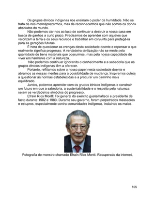 105
Os grupos étnicos indígenas nos ensinam o poder da humildade. Não se
trata de nos menosprezarmos, mas de reconhecermos que não somos os donos
absolutos do mundo.
Não podemos dar-nos ao luxo de continuar a destruir a nossa casa em
busca de ganhos a curto prazo. Precisamos de aprender com aqueles que
valorizam a terra e os seus recursos e trabalhar em conjunto para protegê-la
para as gerações futuras.
É hora de questionar as crenças desta sociedade doente e repensar o que
realmente significa progresso. A verdadeira civilização não se mede pela
quantidade de bens materiais que possuímos, mas pela nossa capacidade de
viver em harmonia com a natureza.
Não podemos continuar ignorando o conhecimento e a sabedoria que os
grupos étnicos indígenas têm a oferecer.
Portanto, reflitamos sobre o nosso papel nesta sociedade doente e
abramos as nossas mentes para a possibilidade de mudança. Inspiremos outros
a questionar as normas estabelecidas e a procurar um caminho mais
equilibrado.
Juntos, podemos aprender com os grupos étnicos indígenas e construir
um futuro em que a sabedoria, a sustentabilidade e o respeito pela natureza
sejam os verdadeiros símbolos do progresso.
Efraín Ríos Montt: Foi general do exército guatemalteco e presidente de
facto durante 1982 e 1983. Durante seu governo, foram perpetrados massacres
e estupros, especialmente contra comunidades indígenas, incluindo os maias.
Fotografia do monstro chamado Efraín Ríos Montt. Recuperado da internet.
 