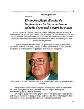 106
Notícia intitulada: Efraín Ríos Montt, ditador da Guatemala nos anos 80, é
considerado culpado de genocídio contra os maias. Captura de tela recuperada
de: https://www.nytimes.com/es/2013/05/10/espanol/america-latina/efrain-rios-
montt-dictador-de-guatemala-en-los-80-es-declarado-culpable-de-genocidio-
contra-los-mayas.html
Óscar Humberto Mejía Víctores: Foi general do exército guatemalteco e
presidente de facto entre 1983 e 1986. Durante seu mandato continuaram os
massacres e deslocamentos forçados de comunidades indígenas.
Fotografia do monstro chamado Óscar Humberto Mejía Víctores recuperada da
internet.
Pesquisando sobre o tema Ablação Clitoriana para meninas e mulheres
na África, os negros que mais cometem isso são negros de religiões
monoteístas (judaica, cristã e islâmica).
Em negros que pertencem a grupos étnicos indígenas como os pigmeus,
os Baka, os Ashanti e os bosquímanos: a ablação do clitóris não faz parte das
suas culturas e não é uma prática comum nestes grupos étnicos.
 