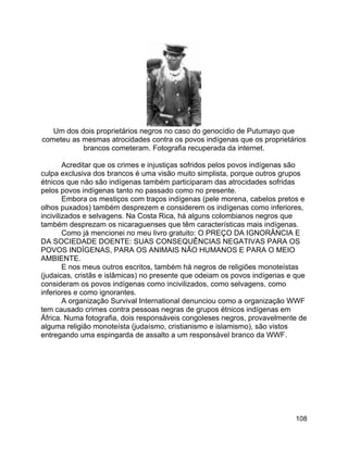 108
Um dos dois proprietários negros no caso do genocídio de Putumayo que
cometeu as mesmas atrocidades contra os povos indígenas que os proprietários
brancos cometeram. Fotografia recuperada da internet.
Acreditar que os crimes e injustiças sofridos pelos povos indígenas são
culpa exclusiva dos brancos é uma visão muito simplista, porque outros grupos
étnicos que não são indígenas também participaram das atrocidades sofridas
pelos povos indígenas tanto no passado como no presente.
Embora os mestiços com traços indígenas (pele morena, cabelos pretos e
olhos puxados) também desprezem e considerem os indígenas como inferiores,
incivilizados e selvagens. Na Costa Rica, há alguns colombianos negros que
também desprezam os nicaraguenses que têm características mais indígenas.
Como já mencionei no meu livro gratuito: O PREÇO DA IGNORÂNCIA E
DA SOCIEDADE DOENTE: SUAS CONSEQUÊNCIAS NEGATIVAS PARA OS
POVOS INDÍGENAS, PARA OS ANIMAIS NÃO HUMANOS E PARA O MEIO
AMBIENTE.
E nos meus outros escritos, também há negros de religiões monoteístas
(judaicas, cristãs e islâmicas) no presente que odeiam os povos indígenas e que
consideram os povos indígenas como incivilizados, como selvagens, como
inferiores e como ignorantes.
A organização Survival International denunciou como a organização WWF
tem causado crimes contra pessoas negras de grupos étnicos indígenas em
África. Numa fotografia, dois responsáveis congoleses negros, provavelmente de
alguma religião monoteísta (judaísmo, cristianismo e islamismo), são vistos
entregando uma espingarda de assalto a um responsável branco da WWF.
 