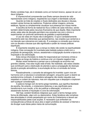 11
Ekeko vendidas hoje, ele é retratado como um homem branco, apesar de ser um
deus indígena.
É imprescindível compreender que Ekeko sempre deveria ter sido
representado como indígena, respeitando sua origem e identidade cultural.
Quando se trata de orações e rituais dedicados aos deuses e deusas,
existem várias formas de realizá-los. Podemos utilizar imagens, pinturas,
estátuas, figuras ou simplesmente visualizar sua presença em nossa mente.
A escolha da forma de realizá-los fica a critério de cada indivíduo, sendo
também determinada pelos recursos financeiros de que dispõe. Mais importante
ainda, estes atos de devoção permitem-nos conectar-nos com o divino e
experimentar um profundo sentimento de gratidão e espiritualidade.
O uso de velas em rituais não é obrigatório. O que é verdadeiramente
importante está nas oferendas que apresentamos, nas orações que cantamos e
na intenção que colocamos em cada ato. É a energia e a conexão que criamos
com os deuses e deusas que dão significado e poder às nossas práticas
espirituais.
É importante ressaltar que a crença no diabo não existe na espiritualidade
indígena. Esta concepção foi inventada pela tradição judaico-cristã com o
propósito de perseguição, tortura, assassinato e subjugação durante a época da
Inquisição e da colonização.
Esta crença infundada no diabo foi responsável por inúmeros crimes e
atrocidades ao longo da história e continua a ter um impacto negativo hoje.
Muitas vezes tendemos a pensar que a civilização se encontra nas
grandes cidades, mas esta noção está errada. Na realidade, são estas cidades
que contribuem para a destruição do planeta e para a propagação de doenças
devido à poluição atmosférica, à acumulação de lixo e à emissão de fumos
tóxicos.
Paradoxalmente, o conceito de selvageria foi invertido: quem vive em
harmonia com a natureza é considerado selvagem, enquanto quem a destrói se
autodenomina civilizado. A verdadeira selvageria não reside naqueles que
respeitam e cuidam da natureza, mas sim naqueles que a despojam e exploram
sem qualquer consideração.
A palavra herege vem do termo grego hairetikós, que significa liberdade
de escolha. No entanto, o cristianismo distorceu o seu significado para
transformá-lo num insulto, a fim de justificar a difamação, a tortura e o
assassinato durante a Inquisição e a era da colonização.
Até hoje, existem fanáticos religiosos que usam o termo herege como
forma de difamação, algo ruim ou depreciativo. Estes fanáticos são cúmplices
das atrocidades e crimes perpetrados em nome do Cristianismo e devem ser
responsabilizados pelas suas acções. É necessário que enfrentem as
consequências jurídicas de seus atos e sejam proibidos de acessar a Internet e
de divulgar suas ideias pelos meios de comunicação.
 