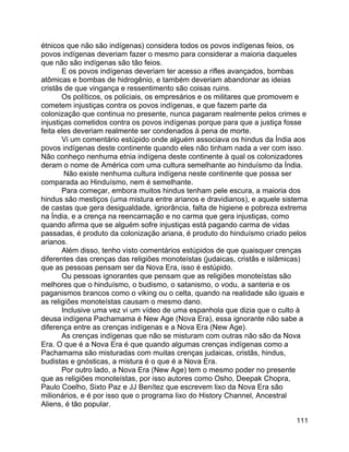 111
étnicos que não são indígenas) considera todos os povos indígenas feios, os
povos indígenas deveriam fazer o mesmo para considerar a maioria daqueles
que não são indígenas são tão feios.
E os povos indígenas deveriam ter acesso a rifles avançados, bombas
atômicas e bombas de hidrogênio, e também deveriam abandonar as ideias
cristãs de que vingança e ressentimento são coisas ruins.
Os políticos, os policiais, os empresários e os militares que promovem e
cometem injustiças contra os povos indígenas, e que fazem parte da
colonização que continua no presente, nunca pagaram realmente pelos crimes e
injustiças cometidos contra os povos indígenas porque para que a justiça fosse
feita eles deveriam realmente ser condenados à pena de morte.
Vi um comentário estúpido onde alguém associava os hindus da Índia aos
povos indígenas deste continente quando eles não tinham nada a ver com isso.
Não conheço nenhuma etnia indígena deste continente à qual os colonizadores
deram o nome de América com uma cultura semelhante ao hinduísmo da Índia.
Não existe nenhuma cultura indígena neste continente que possa ser
comparada ao Hinduísmo, nem é semelhante.
Para começar, embora muitos hindus tenham pele escura, a maioria dos
hindus são mestiços (uma mistura entre arianos e dravidianos), e aquele sistema
de castas que gera desigualdade, ignorância, falta de higiene e pobreza extrema
na Índia, e a crença na reencarnação e no carma que gera injustiças, como
quando afirma que se alguém sofre injustiças está pagando carma de vidas
passadas, é produto da colonização ariana, é produto do hinduísmo criado pelos
arianos.
Além disso, tenho visto comentários estúpidos de que quaisquer crenças
diferentes das crenças das religiões monoteístas (judaicas, cristãs e islâmicas)
que as pessoas pensam ser da Nova Era, isso é estúpido.
Ou pessoas ignorantes que pensam que as religiões monoteístas são
melhores que o hinduísmo, o budismo, o satanismo, o vodu, a santeria e os
paganismos brancos como o viking ou o celta, quando na realidade são iguais e
as religiões monoteístas causam o mesmo dano.
Inclusive uma vez vi um vídeo de uma espanhola que dizia que o culto à
deusa indígena Pachamama é New Age (Nova Era), essa ignorante não sabe a
diferença entre as crenças indígenas e a Nova Era (New Age).
As crenças indígenas que não se misturam com outras não são da Nova
Era. O que é a Nova Era é que quando algumas crenças indígenas como a
Pachamama são misturadas com muitas crenças judaicas, cristãs, hindus,
budistas e gnósticas, a mistura é o que é a Nova Era.
Por outro lado, a Nova Era (New Age) tem o mesmo poder no presente
que as religiões monoteístas, por isso autores como Osho, Deepak Chopra,
Paulo Coelho, Sixto Paz e JJ Benítez que escrevem lixo da Nova Era são
milionários, e é por isso que o programa lixo do History Channel, Ancestral
Aliens, é tão popular.
 