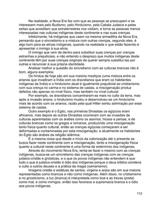 112
Na realidade, a Nova Era faz com que as pessoas se preocupem e se
interessem mais pelo Budismo, pelo Hinduísmo, pela Cabala Judaica e pelas
seitas que acreditam que extraterrestres nos visitam, e torna as pessoas menos
interessadas nas culturas indígenas deste continente e nas suas crenças.
Infelizmente, há indígenas que caem na mesma armadilha da Nova Era,
pensando que o sincretismo e a mistura com outras crenças, segundo eles, é
algo bom para as etnias indígenas, quando na realidade o que estão fazendo é
apresentar o inimigo à sua etnia.
O inimigo que vem de dentro para substituir suas crenças por crenças
estranhas e prejudiciais, e não entendo o desprezo que muitos indígenas deste
continente têm por suas crenças originais de querer sempre substituí-las por
outras e renunciar à sua própria identidade.
Analisar melhor a questão do sincretismo com as culturas brancas não é
bom, alguns exemplos:
Os hindus de hoje são em sua maioria mestiços (uma mistura entre os
arianos que invadiram a Índia com os dravidianos que eram os habitantes
indígenas da Índia) e o hinduísmo atual é igualmente prejudicial ao cristianismo
com sua crença no carma e no sistema de castas, a miscigenação produz
defeitos não apenas no nível físico, mas também no nível cultural.
Por exemplo, os dravidianos concentraram-se mais no culto da terra, mas
após a invasão ariana, o hinduísmo mudou e desenvolveu-se um hinduísmo
mais de acordo com os arianos, razão pela qual Hitler sentiu admiração por esse
sistema de castas.
Outro exemplo é o Egito, nas primeiras Dinastias os egípcios eram
africanos, mas depois as outras Dinastias ocorreram com as invasões de
culturas aparentadas com os árabes como os assírios, hicsos e persas, e de
culturas brancas como os gregos e romanos, produzindo uma miscigenação
tanto física quanto cultural, então as crenças egípcias começaram a ser
deformadas e contaminadas por esta miscigenação, e atualmente os habitantes
do Egito são árabes da religião islâmica.
É a mesma coisa que desde o início da colonização até o presente se
busca fazer neste continente com a miscigenação, tanto a miscigenação física
quanto a cultural neste continente é uma forma de extermínio dos indígenas.
Através do movimento Nova Era, tenta-se fazer o mesmo com as crenças
indígenas, busca-se um sincretismo das crenças indígenas com as crenças
judaico-cristãs e gnósticas, e o que os povos indígenas não entendem é que
tudo o que é judaico-cristão é ódio dos indígenas porque o deus bíblico condena
o culto a outros deuses e a prática da magia (xamanismo).
Imagens cristãs e estátuas de santos, virgens e anjos são em sua maioria
representadas como brancos e não como indígenas. Além disso, no cristianismo
e no gnosticismo, a luz (branca) é interpretada como boa e as trevas (preta)
como mal, e como inimigos, então isso favorece a supremacia branca e o ódio
aos povos indígenas.
 