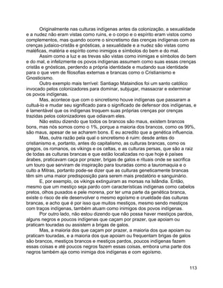 113
Originalmente nas culturas indígenas antes da colonização, a sexualidade
e a nudez não eram vistas como ruins, e o corpo e o espírito eram vistos como
complementos, mas quando ocorre o sincretismo das crenças indígenas com as
crenças judaico-cristãs e gnósticas, a sexualidade e a nudez são vistas como
maléficas, matéria e espírito como inimigos e símbolos do bem e do mal.
Assim como a luz e as trevas são vistas como inimigas e símbolos do bem
e do mal, e infelizmente os povos indígenas assumem como suas essas crenças
cristãs e gnósticas, perdendo a própria identidade e mudando sua identidade
para o que vem de filosofias externas e brancas como o Cristianismo e
Gnosticismo.
Outro exemplo mais terrível: Santiago Mataindios foi um santo católico
invocado pelos colonizadores para dominar, subjugar, massacrar e exterminar
os povos indígenas.
Mas, acontece que com o sincretismo houve indígenas que passaram a
cultuá-lo e mudar seu significado para o significado de defensor dos indígenas, e
é lamentável que os indígenas troquem suas próprias crenças por crenças
trazidas pelos colonizadores que odiavam eles.
Não estou dizendo que todos os brancos são maus, existem brancos
bons, mas nós somos como o 1%, porque a maioria dos brancos, como os 99%,
são maus, apesar de se acharem bons. E eu acredito que a genética influencia.
Mas, outra razão pela qual o sincretismo é ruim: desde antes do
cristianismo e, portanto, antes do capitalismo, as culturas brancas, como os
gregos, os romanos, os vikings e os celtas, e as culturas persas, que são a raiz
de todas as culturas brancas e que estão localizadas no que hoje é países
árabes, praticavam caça por prazer, brigas de galos e rituais onde se sacrifica
um touro que serviram de inspiração para touradas como a tauromaquia e o
culto a Mitras, portanto pode-se dizer que as culturas geneticamente brancas
têm sim uma maior predisposição para serem mais predatório e sanguinário.
E, por exemplo, os vikings extinguiram as morsas na Islândia. Então,
mesmo que um mestiço seja pardo com características indígenas como cabelos
pretos, olhos puxados e pele morena, por ter uma parte da genética branca,
existe o risco de ele desenvolver o mesmo egoísmo e crueldade das culturas
brancas, e acho que é por isso que muitos mestiços, mesmo sendo mestiços
com traços indígenas, também atuam como inimigos dos povos indígenas.
Por outro lado, não estou dizendo que não possa haver mestiços pardos,
alguns negros e poucos indígenas que caçam por prazer, que apoiam ou
praticam touradas ou assistem a brigas de galos.
Mas, a maioria dos que caçam por prazer, a maioria dos que apoiam ou
praticam touradas, e a maioria dos que apoiam ou frequentam brigas de galos
são brancos, mestiços brancos e mestiços pardos, poucos indígenas fazem
essas coisas e até poucos negros fazem essas coisas, embora uma parte dos
negros também aja como inimiga dos indígenas e com egoísmo.
 