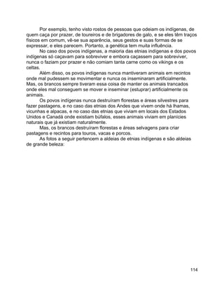 114
Por exemplo, tenho visto rostos de pessoas que odeiam os indígenas, de
quem caça por prazer, de toureiros e de brigadores de galo, e se eles têm traços
físicos em comum, vê-se sua aparência, seus gestos e suas formas de se
expressar, e eles parecem. Portanto, a genética tem muita influência.
No caso dos povos indígenas, a maioria das etnias indígenas e dos povos
indígenas só caçavam para sobreviver e embora caçassem para sobreviver,
nunca o faziam por prazer e não comiam tanta carne como os vikings e os
celtas.
Além disso, os povos indígenas nunca mantiveram animais em recintos
onde mal pudessem se movimentar e nunca os inseminaram artificialmente.
Mas, os brancos sempre tiveram essa coisa de manter os animais trancados
onde eles mal conseguem se mover e inseminar (estuprar) artificialmente os
animais.
Os povos indígenas nunca destruíram florestas e áreas silvestres para
fazer pastagens, e no caso das etnias dos Andes que vivem onde há lhamas,
vicunhas e alpacas, e no caso das etnias que viviam em locais dos Estados
Unidos e Canadá onde existiam búfalos, esses animais viviam em planícies
naturais que já existiam naturalmente.
Mas, os brancos destruíram florestas e áreas selvagens para criar
pastagens e recintos para touros, vacas e porcos.
As fotos a seguir pertencem a aldeias de etnias indígenas e são aldeias
de grande beleza:
 