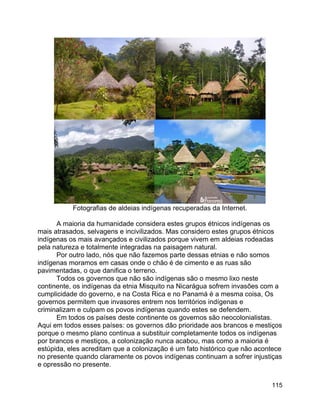 115
Fotografias de aldeias indígenas recuperadas da Internet.
A maioria da humanidade considera estes grupos étnicos indígenas os
mais atrasados, selvagens e incivilizados. Mas considero estes grupos étnicos
indígenas os mais avançados e civilizados porque vivem em aldeias rodeadas
pela natureza e totalmente integradas na paisagem natural.
Por outro lado, nós que não fazemos parte dessas etnias e não somos
indígenas moramos em casas onde o chão é de cimento e as ruas são
pavimentadas, o que danifica o terreno.
Todos os governos que não são indígenas são o mesmo lixo neste
continente, os indígenas da etnia Misquito na Nicarágua sofrem invasões com a
cumplicidade do governo, e na Costa Rica e no Panamá é a mesma coisa, Os
governos permitem que invasores entrem nos territórios indígenas e
criminalizam e culpam os povos indígenas quando estes se defendem.
Em todos os países deste continente os governos são neocolonialistas.
Aqui em todos esses países: os governos dão prioridade aos brancos e mestiços
porque o mesmo plano continua a substituir completamente todos os indígenas
por brancos e mestiços, a colonização nunca acabou, mas como a maioria é
estúpida, eles acreditam que a colonização é um fato histórico que não acontece
no presente quando claramente os povos indígenas continuam a sofrer injustiças
e opressão no presente.
 