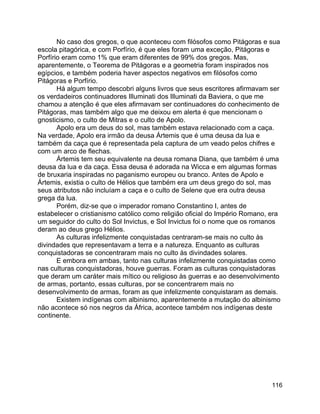 116
No caso dos gregos, o que aconteceu com filósofos como Pitágoras e sua
escola pitagórica, e com Porfírio, é que eles foram uma exceção, Pitágoras e
Porfírio eram como 1% que eram diferentes de 99% dos gregos. Mas,
aparentemente, o Teorema de Pitágoras e a geometria foram inspirados nos
egípcios, e também poderia haver aspectos negativos em filósofos como
Pitágoras e Porfírio.
Há algum tempo descobri alguns livros que seus escritores afirmavam ser
os verdadeiros continuadores Illuminati dos Illuminati da Baviera, o que me
chamou a atenção é que eles afirmavam ser continuadores do conhecimento de
Pitágoras, mas também algo que me deixou em alerta é que mencionam o
gnosticismo, o culto de Mitras e o culto de Apolo.
Apolo era um deus do sol, mas também estava relacionado com a caça.
Na verdade, Apolo era irmão da deusa Ártemis que é uma deusa da lua e
também da caça que é representada pela captura de um veado pelos chifres e
com um arco de flechas.
Ártemis tem seu equivalente na deusa romana Diana, que também é uma
deusa da lua e da caça. Essa deusa é adorada na Wicca e em algumas formas
de bruxaria inspiradas no paganismo europeu ou branco. Antes de Apolo e
Ártemis, existia o culto de Hélios que também era um deus grego do sol, mas
seus atributos não incluíam a caça e o culto de Selene que era outra deusa
grega da lua.
Porém, diz-se que o imperador romano Constantino I, antes de
estabelecer o cristianismo católico como religião oficial do Império Romano, era
um seguidor do culto do Sol Invictus, e Sol Invictus foi o nome que os romanos
deram ao deus grego Hélios.
As culturas infelizmente conquistadas centraram-se mais no culto às
divindades que representavam a terra e a natureza. Enquanto as culturas
conquistadoras se concentraram mais no culto às divindades solares.
E embora em ambas, tanto nas culturas infelizmente conquistadas como
nas culturas conquistadoras, houve guerras. Foram as culturas conquistadoras
que deram um caráter mais mítico ou religioso às guerras e ao desenvolvimento
de armas, portanto, essas culturas, por se concentrarem mais no
desenvolvimento de armas, foram as que infelizmente conquistaram as demais.
Existem indígenas com albinismo, aparentemente a mutação do albinismo
não acontece só nos negros da África, acontece também nos indígenas deste
continente.
 