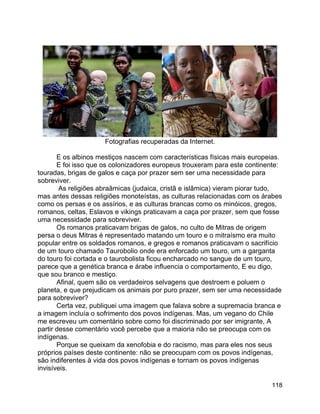 118
Fotografias recuperadas da Internet.
E os albinos mestiços nascem com características físicas mais europeias.
E foi isso que os colonizadores europeus trouxeram para este continente:
touradas, brigas de galos e caça por prazer sem ser uma necessidade para
sobreviver.
As religiões abraâmicas (judaica, cristã e islâmica) vieram piorar tudo,
mas antes dessas religiões monoteístas, as culturas relacionadas com os árabes
como os persas e os assírios, e as culturas brancas como os minóicos, gregos,
romanos, celtas, Eslavos e vikings praticavam a caça por prazer, sem que fosse
uma necessidade para sobreviver.
Os romanos praticavam brigas de galos, no culto de Mitras de origem
persa o deus Mitras é representado matando um touro e o mitraísmo era muito
popular entre os soldados romanos, e gregos e romanos praticavam o sacrifício
de um touro chamado Taurobolio onde era enforcado um touro, um a garganta
do touro foi cortada e o taurobolista ficou encharcado no sangue de um touro,
parece que a genética branca e árabe influencia o comportamento, E eu digo,
que sou branco e mestiço.
Afinal, quem são os verdadeiros selvagens que destroem e poluem o
planeta, e que prejudicam os animais por puro prazer, sem ser uma necessidade
para sobreviver?
Certa vez, publiquei uma imagem que falava sobre a supremacia branca e
a imagem incluía o sofrimento dos povos indígenas. Mas, um vegano do Chile
me escreveu um comentário sobre como foi discriminado por ser imigrante, A
partir desse comentário você percebe que a maioria não se preocupa com os
indígenas.
Porque se queixam da xenofobia e do racismo, mas para eles nos seus
próprios países deste continente: não se preocupam com os povos indígenas,
são indiferentes à vida dos povos indígenas e tornam os povos indígenas
invisíveis.
 