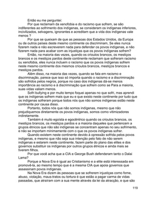 119
Então eu me perguntei:
Por que reclamam da xenofobia e do racismo que sofrem, se são
indiferentes ao sofrimento dos indígenas, se consideram os indígenas inferiores,
incivilizados, selvagens, ignorantes e acreditam que a vida dos indígenas vale
menos ?
Por que se queixam de que as pessoas dos Estados Unidos, da Europa
ou de outros países deste mesmo continente os discriminam, Se eles nunca
fizerem nada e não escreverem nada para defender os povos indígenas, e não
fizerem nada para acabar com as injustiças que os povos indígenas sofrem?
Então, na maioria das vezes, quando os crioulos brancos, os mestiços
brancos e os mestiços pardos deste continente reclamam que sofreram racismo
ou xenofobia, eles nunca incluem o racismo que os povos indígenas sofrem
neste mesmo continente dos mesmos crioulos brancos, mestiços brancos e
mestiços pardos.
Além disso, na maioria das vezes, quando se fala em racismo e
discriminação, parece que isso só importa quando o racismo e a discriminação
são sofridos pelos negros, porque no caso dos indígenas dá-se menos
importância ao racismo e à discriminação que sofrem como se Para a maioria,
suas vidas valiam menos.
Sofri bullying e por muito tempo foquei apenas no que sofri, mas aprendi
que os indígenas sofrem mais que eu e que existo neste continente por tudo que
os indígenas sofreram porque todos nós que não somos indígenas estão neste
continente por causa disso.
Portanto, todos nós que não somos indígenas, mesmo que não
prejudiquemos diretamente os povos indígenas, somos como vitimizadores
indiretamente.
Também é muito egoísta e egocêntrico quando os crioulos brancos, os
mestiços brancos, os mestiços pardos e a maioria daqueles que pertencem a
grupos étnicos que não são indígenas se concentram apenas no seu sofrimento,
e não se importam minimamente com o que os povos indígenas sofrer.
Quando existem neste continente devido à opressão sofrida pelos povos
indígenas, e mesmo que não seja sua intenção pelo fato de não serem
indígenas e estarem neste continente, fazem parte do plano das elites e dos
governos substituir os indígenas por outros grupos étnicos e ainda mais se
tiverem filhos.
Por que você acha que a CIA e George Bush defenderam tanto o Dalai
Lama?
Porque a Nova Era é igual ao Cristianismo e a elite está interessada em
promovê-la, ao mesmo tempo que é a mesma CIA que apoia governos que
assassinam povos indígenas.
Na Nova Era dizem às pessoas que se sofrerem injustiças como fome,
abuso, violação, maus-tratos ou tortura é que estão a pagar carma de vidas
passadas, que atraíram com a sua mente através da lei da atracção, e que são
 