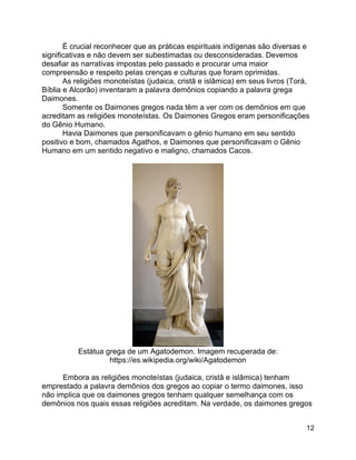 12
É crucial reconhecer que as práticas espirituais indígenas são diversas e
significativas e não devem ser subestimadas ou desconsideradas. Devemos
desafiar as narrativas impostas pelo passado e procurar uma maior
compreensão e respeito pelas crenças e culturas que foram oprimidas.
As religiões monoteístas (judaica, cristã e islâmica) em seus livros (Torá,
Bíblia e Alcorão) inventaram a palavra demônios copiando a palavra grega
Daimones.
Somente os Daimones gregos nada têm a ver com os demônios em que
acreditam as religiões monoteístas. Os Daimones Gregos eram personificações
do Gênio Humano.
Havia Daimones que personificavam o gênio humano em seu sentido
positivo e bom, chamados Agathos, e Daimones que personificavam o Gênio
Humano em um sentido negativo e maligno, chamados Cacos.
Estátua grega de um Agatodemon. Imagem recuperada de:
https://es.wikipedia.org/wiki/Agatodemon
Embora as religiões monoteístas (judaica, cristã e islâmica) tenham
emprestado a palavra demônios dos gregos ao copiar o termo daimones, isso
não implica que os daimones gregos tenham qualquer semelhança com os
demônios nos quais essas religiões acreditam. Na verdade, os daimones gregos
 