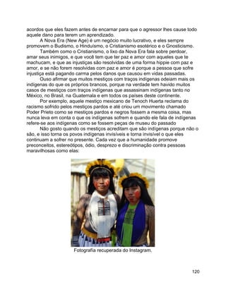 120
acordos que eles fazem antes de encarnar para que o agressor lhes cause todo
aquele dano para terem um aprendizado.
A Nova Era (New Age) é um negócio muito lucrativo, e eles sempre
promovem o Budismo, o Hinduísmo, o Cristianismo esotérico e o Gnosticismo.
Também como o Cristianismo, o lixo da Nova Era fala sobre perdoar,
amar seus inimigos, e que você tem que ter paz e amor com aqueles que te
machucam, e que as injustiças são resolvidas de uma forma hippie com paz e
amor, e se não forem resolvidas com paz e amor é porque a pessoa que sofre
injustiça está pagando carma pelos danos que causou em vidas passadas.
Ouso afirmar que muitos mestiços com traços indígenas odeiam mais os
indígenas do que os próprios brancos, porque na verdade tem havido muitos
casos de mestiços com traços indígenas que assassinam indígenas tanto no
México, no Brasil, na Guatemala e em todos os países deste continente.
Por exemplo, aquele mestiço mexicano de Tenoch Huerta reclama do
racismo sofrido pelos mestiços pardos e até criou um movimento chamado
Poder Prieto como se mestiços pardos e negros fossem a mesma coisa, mas
nunca leva em conta o que os indígenas sofrem e quando ele fala de indígenas
refere-se aos indígenas como se fossem peças de museu do passado
Não gosto quando os mestiços acreditam que são indígenas porque não o
são, e isso torna os povos indígenas invisíveis e torna invisível o que eles
continuam a sofrer no presente. Cada vez que a humanidade promove
preconceitos, estereótipos, ódio, desprezo e discriminação contra pessoas
maravilhosas como elas:
Fotografía recuperada do Instagram.
 