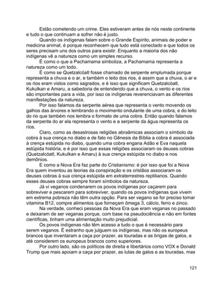 121
Estão cometendo um crime. Eles estiveram antes de nós neste continente
e tudo o que continuam a sofrer não é justo.
Quando os indígenas falam sobre o Grande Espírito, animais de poder e
medicina animal, é porque reconhecem que tudo está conectado e que todos os
seres precisam uns dos outros para existir. Enquanto a maioria dos não
indígenas vê a natureza como um simples recurso.
É como o que a Pachamama simboliza, a Pachamama representa a
natureza como um todo.
É como se Quetzalcóatl fosse chamado de serpente emplumada porque
representa a chuva e o ar, e também o leito dos rios, é assim que a chuva, o ar e
os rios eram vistos como sagrados, e é isso que significam Quetzalcóatl,
Kukulkan e Amaru, a sabedoria de entendendo que a chuva, o vento e os rios
são importantes para a vida, por isso os indígenas reverenciavam as diferentes
manifestações da natureza.
Por isso falamos da serpente aérea que representa o vento movendo os
galhos das árvores e lembrando o movimento ondulante de uma cobra, e do leito
do rio que também nos lembra o formato de uma cobra. Então quando falamos
da serpente do ar ela representa o vento e a serpente da água representa os
ríos.
Claro, como as desastrosas religiões abraâmicas associam o símbolo da
cobra à sua crença no diabo e de fato no Gênesis da Bíblia a cobra é associada
à crença estúpida no diabo, quando uma cobra engana Adão e Eva naquela
estúpida história, e é por isso que essas religiões associaram os deuses cobras
(Quetzalcóatl, Kukulkan e Amaru) à sua crença estúpida no diabo e nos
demônios.
E como a Nova Era faz parte do Cristianismo: é por isso que foi a Nova
Era quem inventou as teorias da conspiração e os cristãos associaram os
deuses cobras à sua crença estúpida em extraterrestres reptilianos. Quando
esses deuses cobras sempre foram símbolos da natureza.
Já vi veganos condenarem os povos indígenas por caçarem para
sobreviver e pescarem para sobreviver, quando os povos indígenas que vivem
em extrema pobreza não têm outra opção. Para ser vegano se for preciso tomar
vitamina B12, compre alimentos que forneçam ômega 3, cálcio, ferro e zinco.
Na verdade, conheci pessoas da Nova Era que eram veganas no passado
e deixaram de ser veganas porque, com base na pseudociência e não em fontes
científicas, tinham uma alimentação muito prejudicial.
Os povos indígenas não têm acesso a tudo o que é necessário para
serem veganos. É estranho que julguem os indígenas, mas não os europeus
brancos que inventaram a caça por prazer, as touradas e as brigas de galos, e
até considerem os europeus brancos como superiores.
Por outro lado, são os políticos de direita e libertários como VOX e Donald
Trump que mais apoiam a caça por prazer, as lutas de galos e as touradas, mas
 