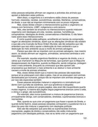 122
estas pessoas estúpidas afirmam ser veganos e activistas dos animais que
apoiam e defendem estes políticos.
Além disso, o veganismo e o animalismo estão cheios de pessoas
horríveis: classistas, racistas, eurocêntricas, sexistas, libertárias, conservadoras,
de direita, e que não se importam minimamente com os povos indígenas.
Mas, esses idiotas criticam o interseccionismo quando o veganismo se
mistura com feminismo, LGBT, indigenismo e anti-racismo.
Mas, eles também se envolvem no interseccionismo quando misturam
veganismo com ideologias pró-vida, racistas, sexistas, homofóbicas,
conspiratórias, ideologias de direita, conservadoras e libertárias. E não falam
nada sobre esse interseccionismo
É como quando estes palhaços, acreditando em teorias da conspiração,
negam as alterações climáticas, dizem que as alterações climáticas não existem
e que são uma invenção da Nova Ordem Mundial, são tão estúpidos que não
entendem que isso está a apoiar a destruição do meio ambiente e que a
destruição do meio ambiente causa a morte de animais selvagens
Parece que eles não se importam com os animais selvagens, mas mesmo
assim, os idiotas afirmam ser veganos, animalistas, sensoriais-centristas e anti-
especistas.
Por exemplo, aqueles argentinos libertários e veganos de direita, e eu vi
vários que chamaram os Mapuche de terroristas, que queriam que os Mapuche
desaparecessem da Argentina, quando os Mapuche, sendo indígenas, protegem
mais o meio ambiente, enquanto os criminosos que eles apoiam são
empresários que destroem o meio ambiente e ao destruir o meio ambiente
causam a morte de animais silvestres.
Mas, esses idiotas dizem que a maioria das pessoas são especistas
porque só se preocupam com cães e gatos, mas só se preocupam com animais
domesticados por humanos, porque não se importam com animais selvagens, e
por isso são especistas também.
Essas pessoas estúpidas mataram o veganismo e o animalismo por
dentro com sua falta de coerência, com sua ignorância e estupidez.
Quando eu estava em grupos pagãos, eles eram tão insuportáveis quanto
muitos veganos. A maioria dos pagãos segue paganismos brancos como o celta,
o viking e o grego, são eurocêntricos.
Por exemplo, eles nunca questionam a mistura de paganismos brancos,
principalmente vikings, com conservadores, direitistas, supremacistas brancos e
neonazistas.
Mas, quando eu quis criar um paganismo que fosse o oposto da Direita, e
quando tentei fazê-lo, essas pessoas estúpidas começaram a questionar-me e a
dizer-me para não misturar o paganismo com ideologias políticas.
Eles são tão estúpidos que para eles os supremacistas brancos,
neonazistas, pagãos de direita e conservadores não estão misturando
paganismo com ideologias políticas, mas se eu tento criar um paganismo que
 