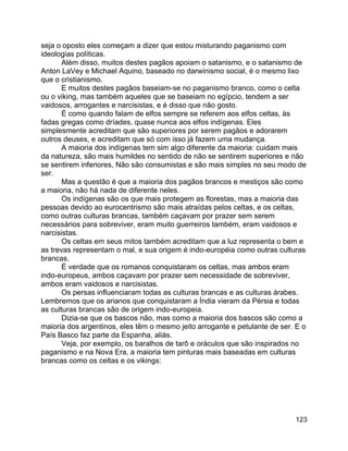 123
seja o oposto eles começam a dizer que estou misturando paganismo com
ideologias políticas.
Além disso, muitos destes pagãos apoiam o satanismo, e o satanismo de
Anton LaVey e Michael Aquino, baseado no darwinismo social, é o mesmo lixo
que o cristianismo.
E muitos destes pagãos baseiam-se no paganismo branco, como o celta
ou o viking, mas também aqueles que se baseiam no egípcio, tendem a ser
vaidosos, arrogantes e narcisistas, e é disso que não gosto.
É como quando falam de elfos sempre se referem aos elfos celtas, às
fadas gregas como dríades, quase nunca aos elfos indígenas. Eles
simplesmente acreditam que são superiores por serem pagãos e adorarem
outros deuses, e acreditam que só com isso já fazem uma mudança.
A maioria dos indígenas tem sim algo diferente da maioria: cuidam mais
da natureza, são mais humildes no sentido de não se sentirem superiores e não
se sentirem inferiores, Não são consumistas e são mais simples no seu modo de
ser.
Mas a questão é que a maioria dos pagãos brancos e mestiços são como
a maioria, não há nada de diferente neles.
Os indígenas são os que mais protegem as florestas, mas a maioria das
pessoas devido ao eurocentrismo são mais atraídas pelos celtas, e os celtas,
como outras culturas brancas, também caçavam por prazer sem serem
necessários para sobreviver, eram muito guerreiros também, eram vaidosos e
narcisistas.
Os celtas em seus mitos também acreditam que a luz representa o bem e
as trevas representam o mal, e sua origem é indo-européia como outras culturas
brancas.
É verdade que os romanos conquistaram os celtas, mas ambos eram
indo-europeus, ambos caçavam por prazer sem necessidade de sobreviver,
ambos eram vaidosos e narcisistas.
Os persas influenciaram todas as culturas brancas e as culturas árabes.
Lembremos que os arianos que conquistaram a Índia vieram da Pérsia e todas
as culturas brancas são de origem indo-europeia.
Dizia-se que os bascos não, mas como a maioria dos bascos são como a
maioria dos argentinos, eles têm o mesmo jeito arrogante e petulante de ser. E o
País Basco faz parte da Espanha, aliás.
Veja, por exemplo, os baralhos de tarô e oráculos que são inspirados no
paganismo e na Nova Era, a maioria tem pinturas mais baseadas em culturas
brancas como os celtas e os vikings:
 