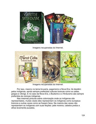 124
Imagens recuperadas do Internet.
Imagens recuperadas do Internet.
Por isso, mesmo no tema bruxaria, paganismo e Nova Era, há desdém
pelos indígenas, sendo sempre preferidas culturas brancas como os celtas,
gregos e vikings. E no caso da Nova Era, o Budismo e o Hinduísmo são sempre
preferidos às crenças indígenas.
Nas mesmas pinturas sobre colonização onde os indígenas são
representados, muitas vezes eles representam os indígenas como europeus
brancos e outras vezes como se fossem feios. Na maioria das vezes não
representam os indígenas com suas feições: pele morena, cabelos pretos e
olhos levemente puxados.
 