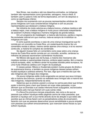 125
Nos filmes, nas novelas e até nos desenhos animados, os indígenas
também são representados como ignorantes, selvagens, maus e feios. E
também usam a palavra índio de forma depreciativa, em tom de desprezo e
como se significasse inferior.
Sempre me surpreendo com as poucas representações artísticas de
povos indígenas com suas características indígenas e com as poucas
representações que destacam a beleza indígena.
Na indústria da moda valoriza-se a beleza branca, a beleza mestiça e até
a beleza negra, mas a beleza indígena é muito pouco valorizada independente
de existirem mulheres indígenas e homens indígenas de grande beleza.
Em um programa de modelagem: a maioria são brancos, pardos e negros.
Na sociedade colonial em que vivemos, trata-se sempre de invisibilizar os
indígenas em tudo.
É como quando aconteceu o caso de uma criança nicaraguense que foi
comida por um crocodilo na Costa Rica, um costarriquenho branco fez um
comentário racista e odioso, mesmo sendo apenas uma criança, e só eu escrevi
contra ele, a maioria foi cúmplice do condenado.
Se alguém tivesse feito um comentário como esse sobre uma criança
branca da Costa Rica sendo comida por um crocodilo, acredite, centenas ou
milhares de pessoas escreveriam comentários insultuosos.
No México são iguais aos da Europa, a maioria dos mexicanos são
mestiços racistas e supremacistas brancos, embora sejam pardos, têm a mesma
cultura europeia, aliás, no México ainda há touradas trazidas pelos europeus, há
uma muita influência católica com Virgem de Guadalupe.
E nesses países: México e Guatemala existem muitos grupos de direita e
de supremacia branca, e também os povos indígenas desses países sofrem
muitas injustiças e pobreza extrema. Por isso, digo que a maioria dos que não
são indígenas são inimigos dos indígenas.
Os povos indígenas estão muito enganados ao pensar que seus inimigos
são a maioria dos brancos, quando na realidade seus inimigos são a maioria dos
não-indígenas, independentemente da etnia.
Sabemos que os arianos usaram a crença no carma para dizer que tinham
poder e domínio para o bem que fizeram em suas vidas passadas, e que
afirmam que os Dravidas e as castas inferiores foram subjugados, escravizados
e dominados pelo mal que fizeram em suas outras vidas.
E a Nova Era promove crenças prejudiciais, tais como a de que as
pessoas que sofrem injustiças estão pagando carma de vidas passadas, que
atraíram a injustiça com a sua mente através da lei da atração e que estes são
acordos que as vítimas fazem com os perpetradores antes de encarnarem,
fazendo com que as pessoas desenvolver pouca sensibilidade e pouca empatia
com pessoas que sofrem emocionalmente, que vivenciam dores físicas ou que
sofrem injustiças.
 