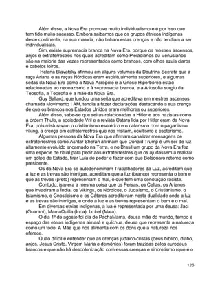 126
Além disso, a Nova Era promove muito individualismo e é por isso que
tem tido muito sucesso. Embora saibamos que os grupos étnicos indígenas
deste continente, na sua maioria, não tinham estas crenças e não tendiam a ser
individualistas.
Sim, existe supremacia branca na Nova Era, porque os mestres ascensos,
anjos e extraterrestres nos quais acreditam como Pleiadianos ou Venusianos
são na maioria das vezes representados como brancos, com olhos azuis claros
e cabelos loiros.
Helena Blavatsky afirmou em alguns volumes da Doutrina Secreta que a
raça Ariana e as raças Nórdicas eram espiritualmente superiores, e algumas
seitas da Nova Era como a Nova Acrópole e a Gnose Hiperbórea estão
relacionadas ao neonazismo e à supremacia branca, e a Ariosofia surgiu da
Teosofia, a Teosofia é a mãe da Nova Era.
Guy Ballard, que fundou uma seita que acreditava em mestres ascensos
chamada Movimento I AM, tendia a fazer declarações destacando a sua crença
de que os brancos nos Estados Unidos eram melhores ou superiores.
Além disso, sabe-se que seitas relacionadas a Hitler e aos nazistas como
a ordem Thule, a sociedade Vril e a revista Ostara lida por Hitler eram da Nova
Era, pois misturavam o cristianismo esotérico e o catarismo com o paganismo
viking, a crença em extraterrestres que nos visitam, ocultismo e esoterismo.
Algumas pessoas da Nova Era que afirmam canalizar mensagens de
extraterrestres como Ashtar Sheran afirmam que Donald Trump é um ser de luz
altamente evoluído encarnado na Terra, e no Brasil um grupo da Nova Era fez
uma espécie de ritual para pedir aos extraterrestres que os ajudassem a realizar
um golpe de Estado, tirar Lula do poder e fazer com que Bolsonaro retorne como
presidente.
Os da Nova Era se autodenominam Trabalhadores da Luz, acreditam que
a luz e as trevas são inimigas, acreditam que a luz (branco) representa o bem e
que as trevas (preto) representam o mal, o que tem uma conotação racista.
Contudo, isto era a mesma coisa que os Persas, os Celtas, os Arianos
que invadiram a Índia, os Vikings, os Nórdicos, o Judaísmo, o Cristianismo, o
Islamismo, o Gnosticismo e os Cátaros acreditavam nesta dualidade onde a luz
e as trevas são inimigas, e onde a luz e as trevas representam o bem e o mal.
Em diversas etnias indígenas, a lua é representada por uma deusa: Jaci
(Guarani), MamaQuilla (Inca), Ixchel (Maia).
O dia 1º de agosto foi dia de PachaMama, deusa mãe do mundo, tempo e
espaço das etnias indígenas aimará e quíchua, deusa que representa a natureza
como um todo. A Mãe que nos alimenta com os dons que a natureza nos
oferece.
Quão difícil é entender que as crenças judaico-cristãs (deus bíblico, diabo,
anjos, Jesus Cristo, Virgem Maria e demônios) foram trazidas pelos europeus
brancos e que não há descolonização com essas crenças e sincretismo (que é o
 
