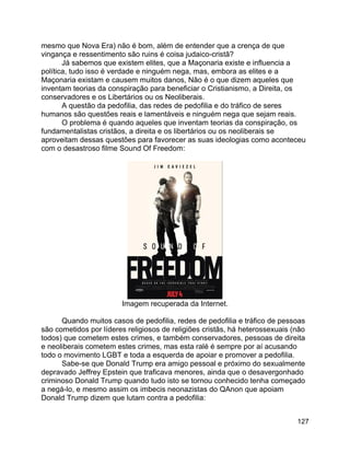 127
mesmo que Nova Era) não é bom, além de entender que a crença de que
vingança e ressentimento são ruins é coisa judaico-cristã?
Já sabemos que existem elites, que a Maçonaria existe e influencia a
política, tudo isso é verdade e ninguém nega, mas, embora as elites e a
Maçonaria existam e causem muitos danos, Não é o que dizem aqueles que
inventam teorias da conspiração para beneficiar o Cristianismo, a Direita, os
conservadores e os Libertários ou os Neoliberais.
A questão da pedofilia, das redes de pedofilia e do tráfico de seres
humanos são questões reais e lamentáveis e ninguém nega que sejam reais.
O problema é quando aqueles que inventam teorias da conspiração, os
fundamentalistas cristãos, a direita e os libertários ou os neoliberais se
aproveitam dessas questões para favorecer as suas ideologias como aconteceu
com o desastroso filme Sound Of Freedom:
Imagem recuperada da Internet.
Quando muitos casos de pedofilia, redes de pedofilia e tráfico de pessoas
são cometidos por líderes religiosos de religiões cristãs, há heterossexuais (não
todos) que cometem estes crimes, e também conservadores, pessoas de direita
e neoliberais cometem estes crimes, mas esta ralé é sempre por aí acusando
todo o movimento LGBT e toda a esquerda de apoiar e promover a pedofilia.
Sabe-se que Donald Trump era amigo pessoal e próximo do sexualmente
depravado Jeffrey Epstein que traficava menores, ainda que o desavergonhado
criminoso Donald Trump quando tudo isto se tornou conhecido tenha começado
a negá-lo, e mesmo assim os imbecis neonazistas do QAnon que apoiam
Donald Trump dizem que lutam contra a pedofilia:
 